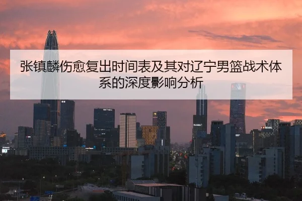 张镇麟伤愈复出时间表及其对辽宁男篮战术体系的深度影响分析